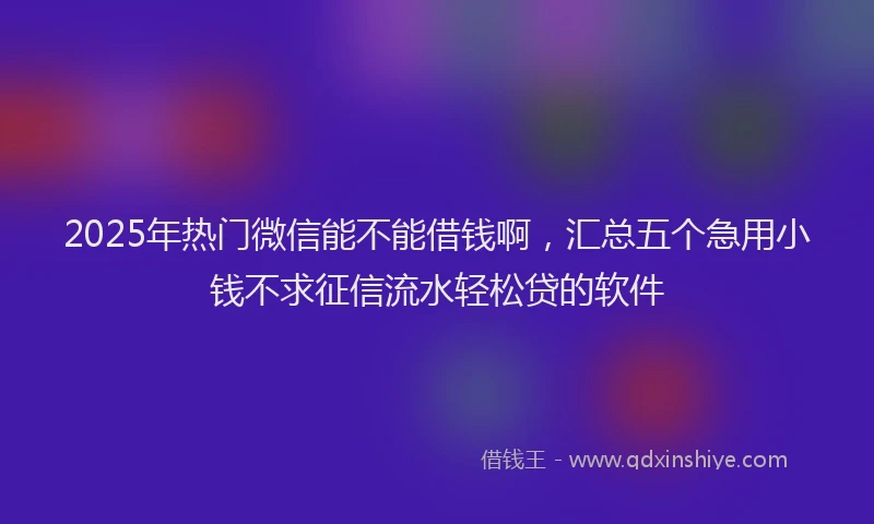 2025年热门微信能不能借钱啊，汇总五个急用小钱不求征信流水轻松贷的软件