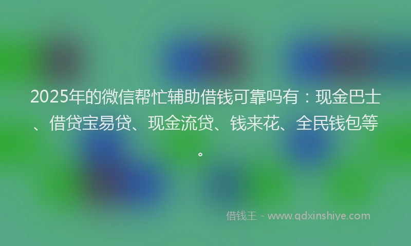 2025年的微信帮忙辅助借钱可靠吗有：现金巴士、借贷宝易贷、现金流贷、钱来花、全民钱包等。