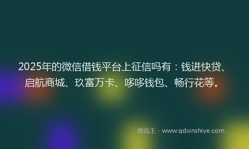 2025年的微信借钱平台上征信吗有：钱进快贷、启航商城、玖富万卡、哆哆钱包、畅行花等。