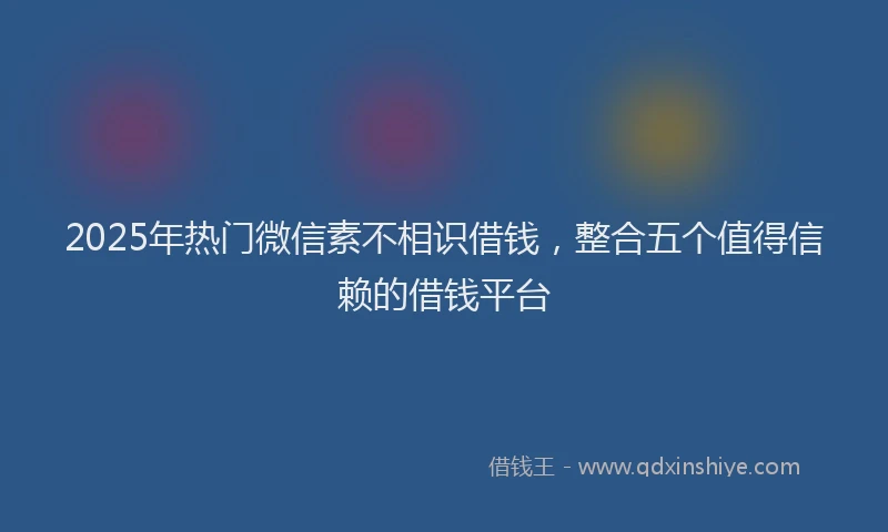 2025年热门微信素不相识借钱，整合五个值得信赖的借钱平台