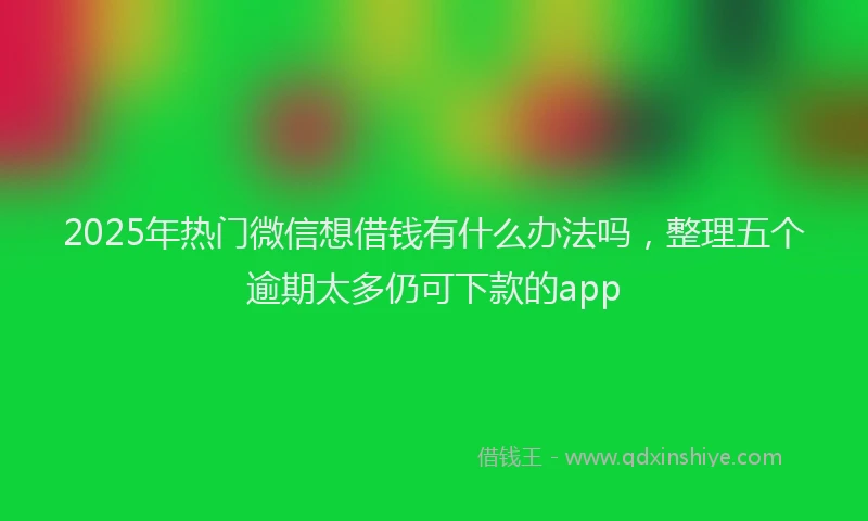 2025年热门微信想借钱有什么办法吗，整理五个逾期太多仍可下款的app