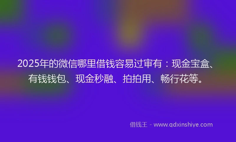 2025年的微信哪里借钱容易过审有：现金宝盒、有钱钱包、现金秒融、拍拍用、畅行花等。