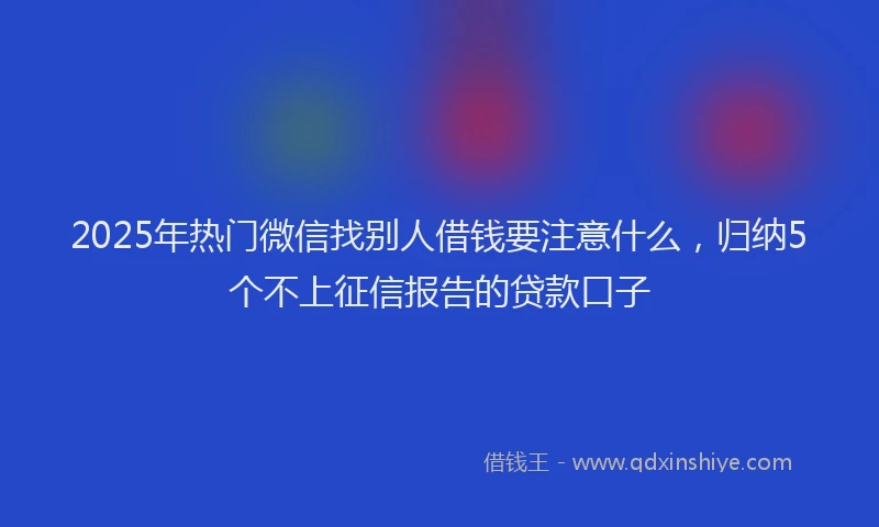 2025年热门微信找别人借钱要注意什么，归纳5个不上征信报告的贷款口子