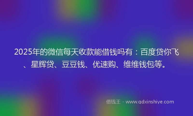 2025年的微信每天收款能借钱吗有：百度贷你飞、星辉贷、豆豆钱、优速购、维维钱包等。