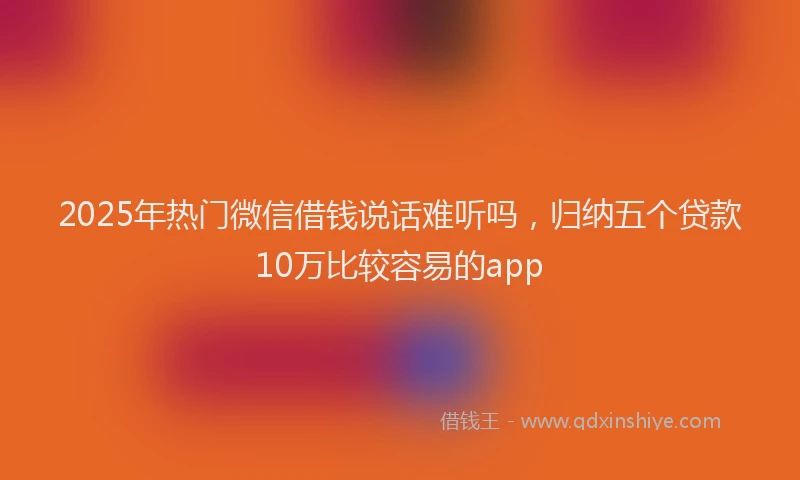 2025年热门微信借钱说话难听吗，归纳五个贷款10万比较容易的app