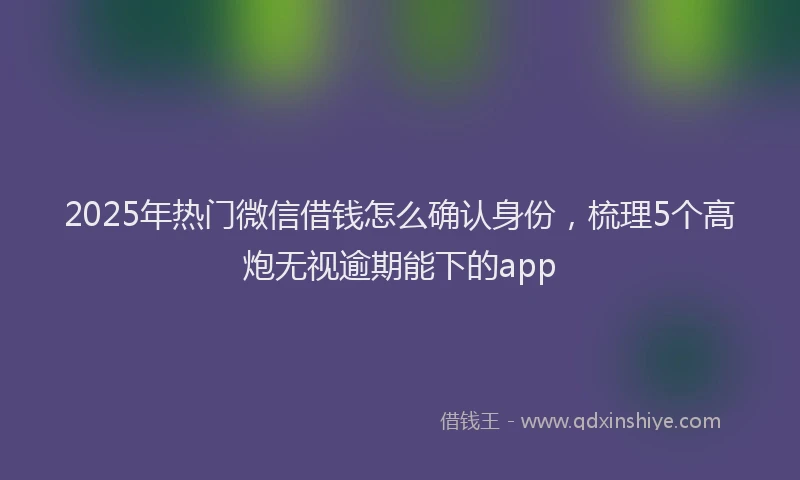 2025年热门微信借钱怎么确认身份，梳理5个高炮无视逾期能下的app