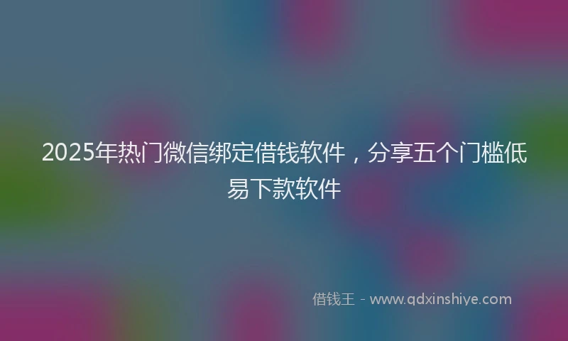 2025年热门微信绑定借钱软件，分享五个门槛低易下款软件