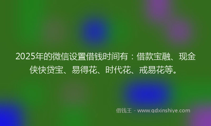 2025年的微信设置借钱时间有：借款宝融、现金侠快贷宝、易得花、时代花、戒易花等。