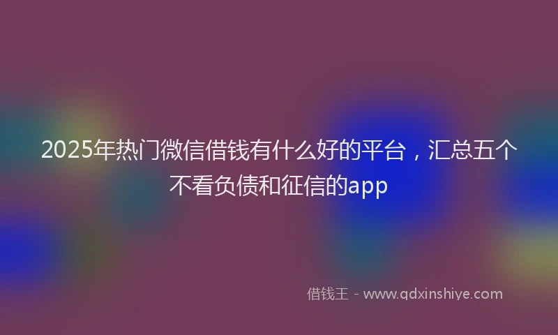 2025年热门微信借钱有什么好的平台，汇总五个不看负债和征信的app