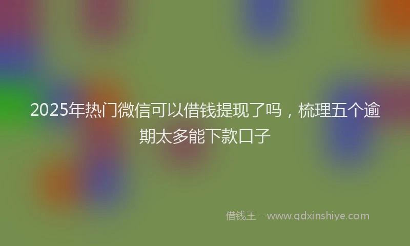 2025年热门微信可以借钱提现了吗，梳理五个逾期太多能下款口子