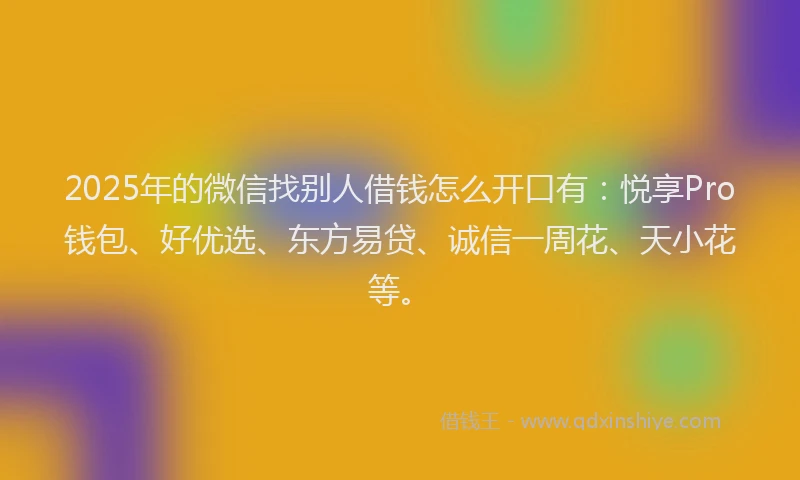 2025年的微信找别人借钱怎么开口有：悦享Pro钱包、好优选、东方易贷、诚信一周花、天小花等。