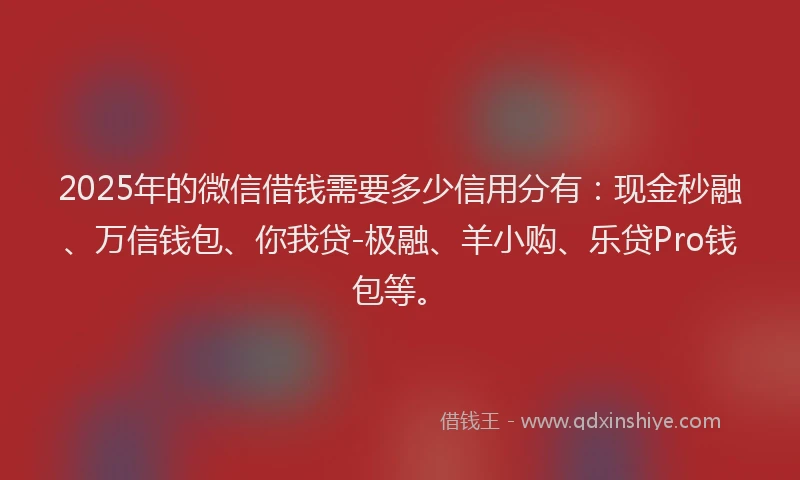 2025年的微信借钱需要多少信用分有：现金秒融、万信钱包、你我贷-极融、羊小购、乐贷Pro钱包等。