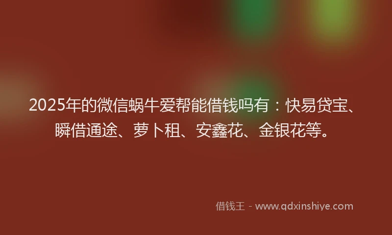 2025年的微信蜗牛爱帮能借钱吗有：快易贷宝、瞬借通途、萝卜租、安鑫花、金银花等。
