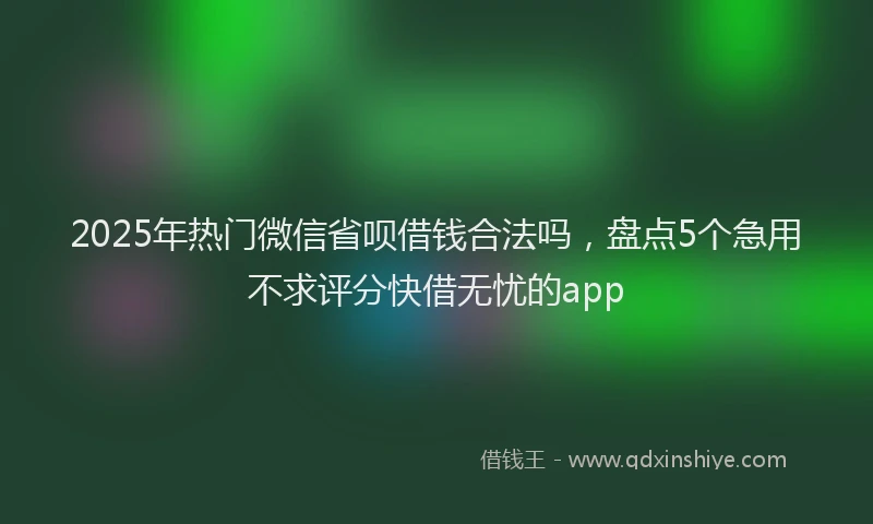 2025年热门微信省呗借钱合法吗，盘点5个急用不求评分快借无忧的app