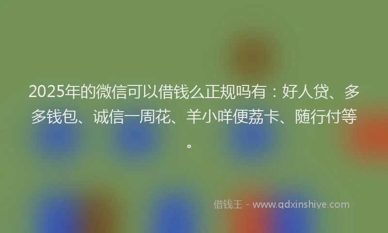 2025年的微信可以借钱么正规吗有：好人贷、多多钱包、诚信一周花、羊小咩便荔卡、随行付等。