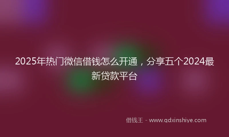 2025年热门微信借钱怎么开通，分享五个2024最新贷款平台