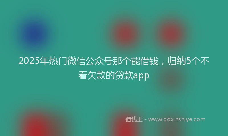 2025年热门微信公众号那个能借钱，归纳5个不看欠款的贷款app