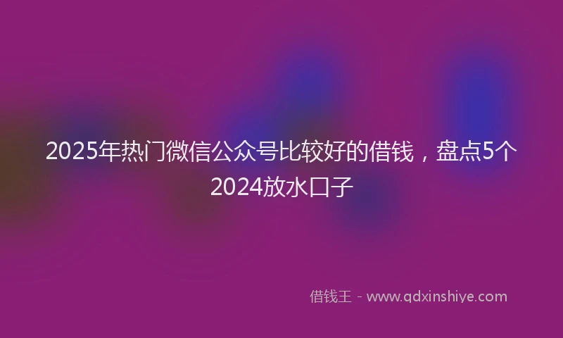 2025年热门微信公众号比较好的借钱，盘点5个2024放水口子