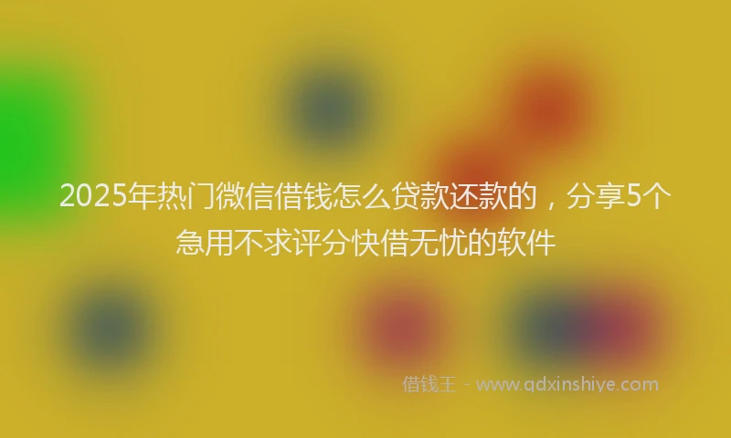 2025年热门微信借钱怎么贷款还款的，分享5个急用不求评分快借无忧的软件