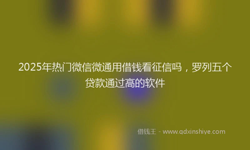 2025年热门微信微通用借钱看征信吗，罗列五个贷款通过高的软件