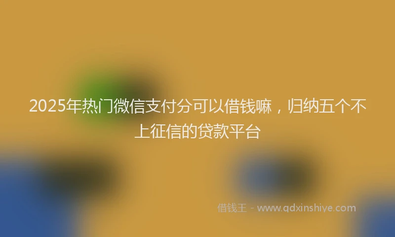 2025年热门微信支付分可以借钱嘛，归纳五个不上征信的贷款平台