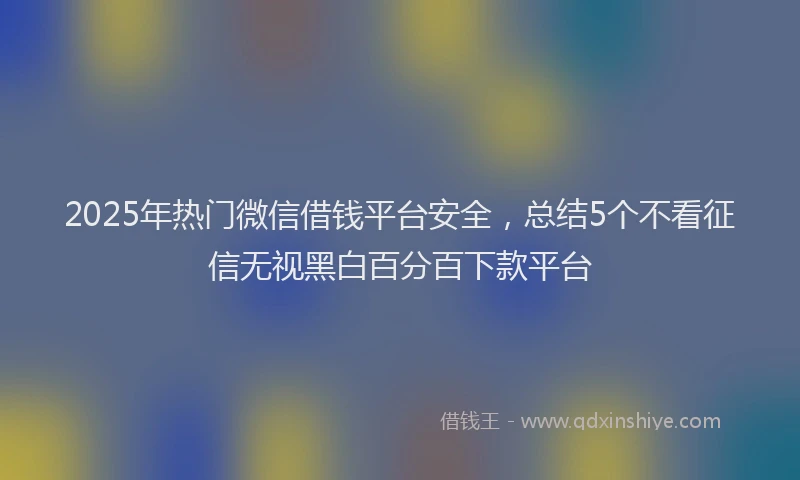 2025年热门微信借钱平台安全，总结5个不看征信无视黑白百分百下款平台