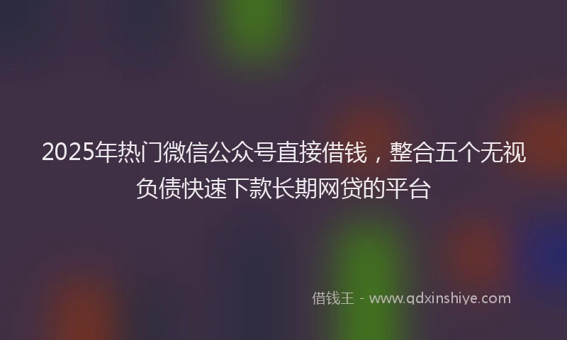 2025年热门微信公众号直接借钱，整合五个无视负债快速下款长期网贷的平台