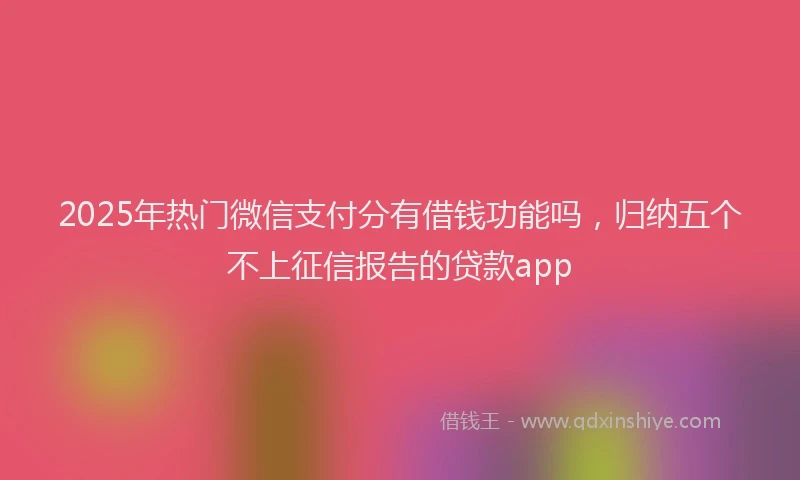 2025年热门微信支付分有借钱功能吗，归纳五个不上征信报告的贷款app