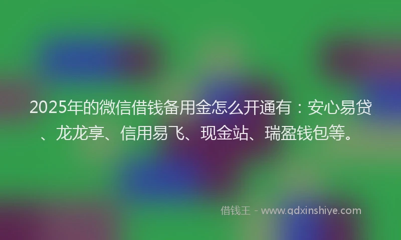 2025年的微信借钱备用金怎么开通有：安心易贷、龙龙享、信用易飞、现金站、瑞盈钱包等。