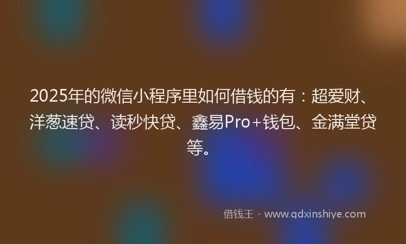 2025年的微信小程序里如何借钱的有：超爱财、洋葱速贷、读秒快贷、鑫易Pro+钱包、金满堂贷等。