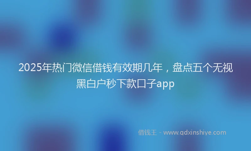 2025年热门微信借钱有效期几年，盘点五个无视黑白户秒下款口子app