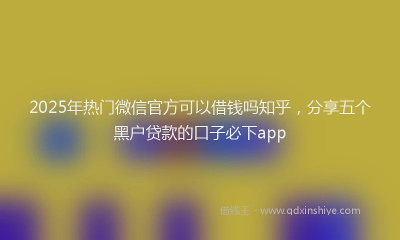 2025年热门微信官方可以借钱吗知乎，分享五个黑户贷款的口子必下app