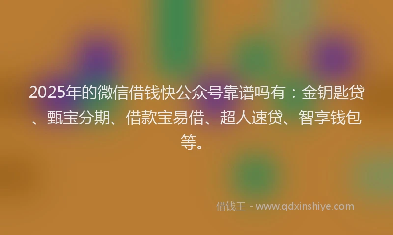 2025年的微信借钱快公众号靠谱吗有：金钥匙贷、甄宝分期、借款宝易借、超人速贷、智享钱包等。