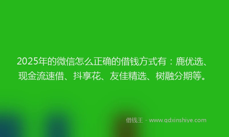 2025年的微信怎么正确的借钱方式有：鹿优选、现金流速借、抖享花、友佳精选、树融分期等。