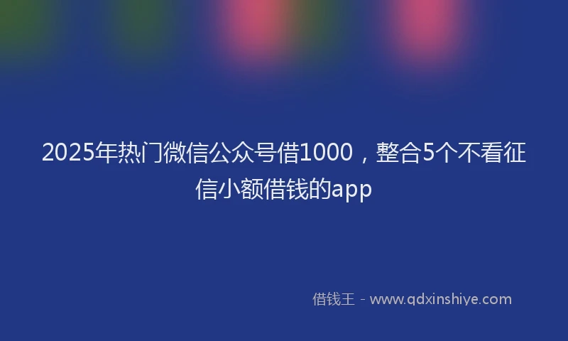 2025年热门微信公众号借1000，整合5个不看征信小额借钱的app