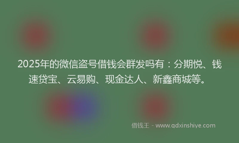 2025年的微信盗号借钱会群发吗有：分期悦、钱速贷宝、云易购、现金达人、新鑫商城等。