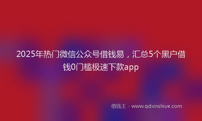 2025年热门微信公众号借钱易，汇总5个黑户借钱0门槛极速下款app