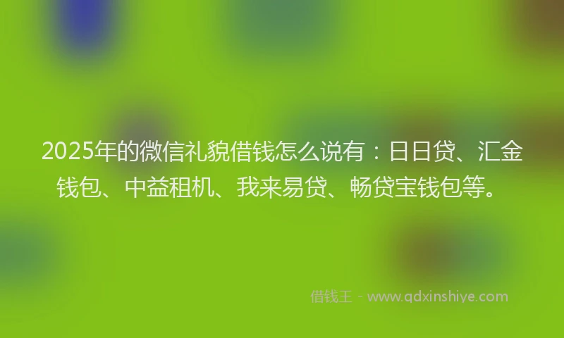 2025年的微信礼貌借钱怎么说有：日日贷、汇金钱包、中益租机、我来易贷、畅贷宝钱包等。