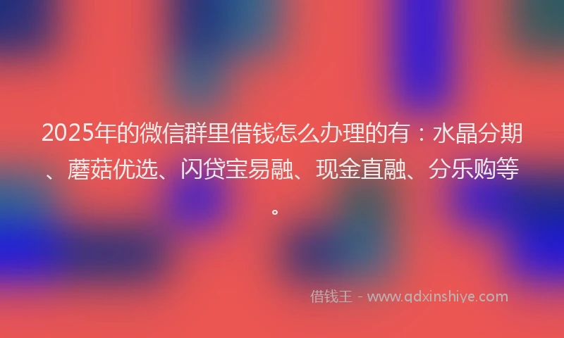 2025年的微信群里借钱怎么办理的有：水晶分期、蘑菇优选、闪贷宝易融、现金直融、分乐购等。
