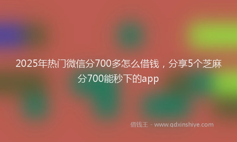 2025年热门微信分700多怎么借钱，分享5个芝麻分700能秒下的app