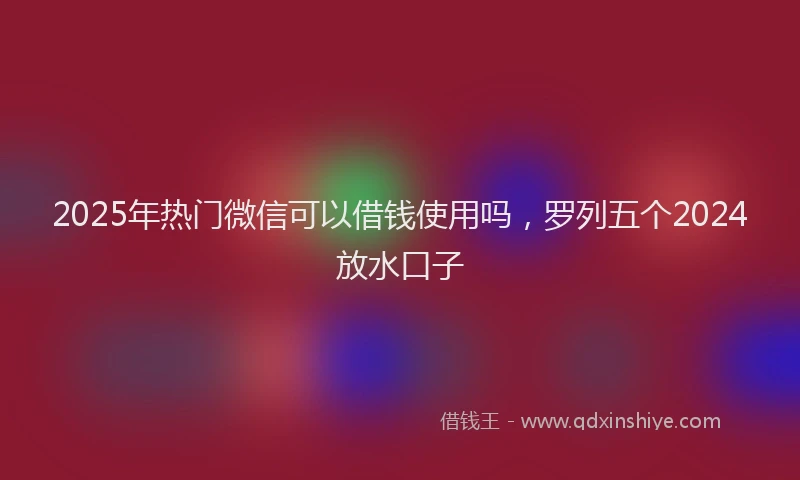 2025年热门微信可以借钱使用吗，罗列五个2024放水口子