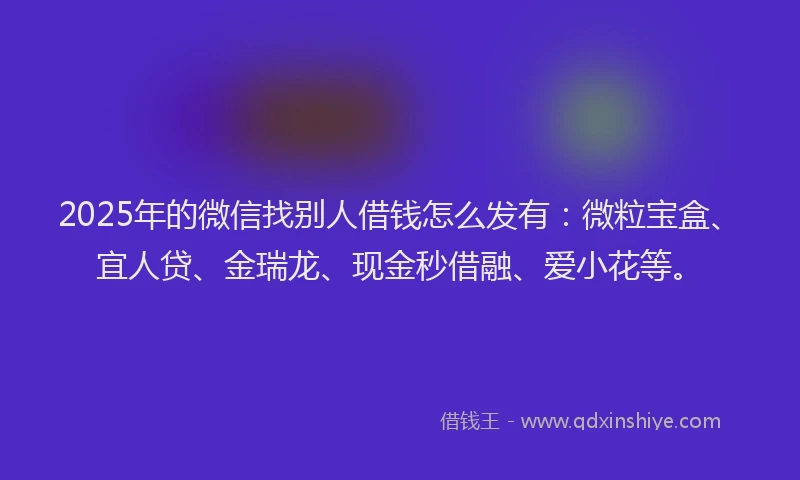 2025年的微信找别人借钱怎么发有：微粒宝盒、宜人贷、金瑞龙、现金秒借融、爱小花等。