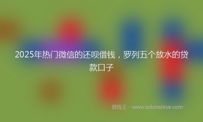 2025年热门微信的还呗借钱，罗列五个放水的贷款口子