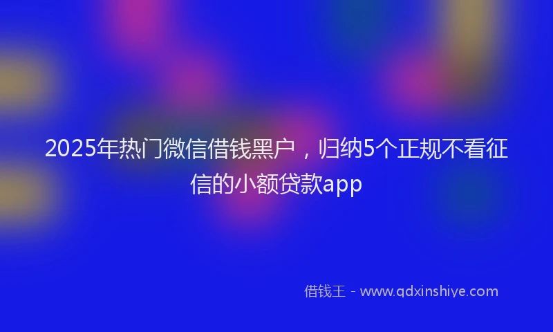 2025年热门微信借钱黑户，归纳5个正规不看征信的小额贷款app