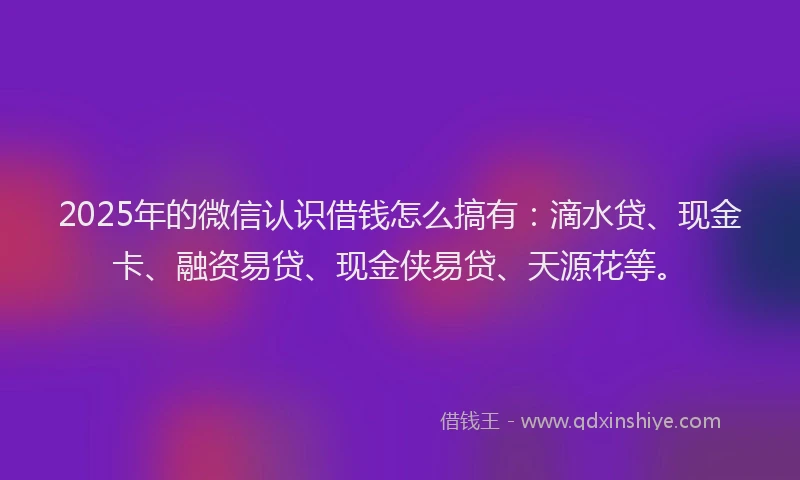 2025年的微信认识借钱怎么搞有：滴水贷、现金卡、融资易贷、现金侠易贷、天源花等。