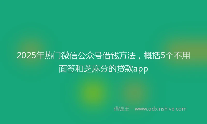 2025年热门微信公众号借钱方法，概括5个不用面签和芝麻分的贷款app