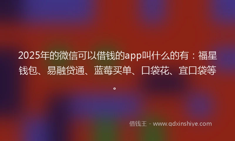 2025年的微信可以借钱的app叫什么的有：福星钱包、易融贷通、蓝莓买单、口袋花、宜口袋等。