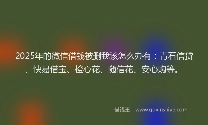 2025年的微信借钱被删我该怎么办有：青石信贷、快易借宝、橙心花、随信花、安心购等。
