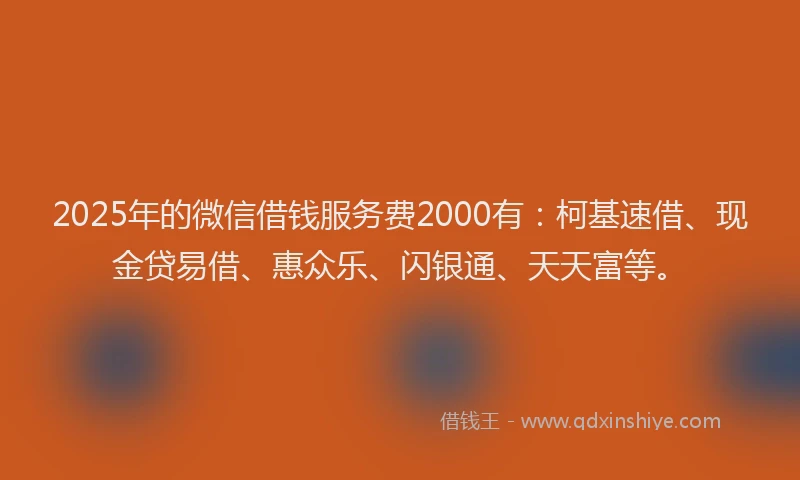 2025年的微信借钱服务费2000有：柯基速借、现金贷易借、惠众乐、闪银通、天天富等。