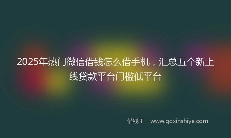 2025年热门微信借钱怎么借手机，汇总五个新上线贷款平台门槛低平台